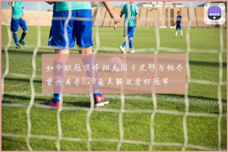 如今欧冠顶峰相见因卡皮耶与帕乔曾并肩夺U20南美解放者杯冠军