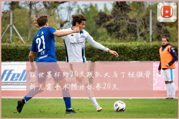 距世界杯约20天跟队大马丁轻微骨折无需手术预计休养20天
