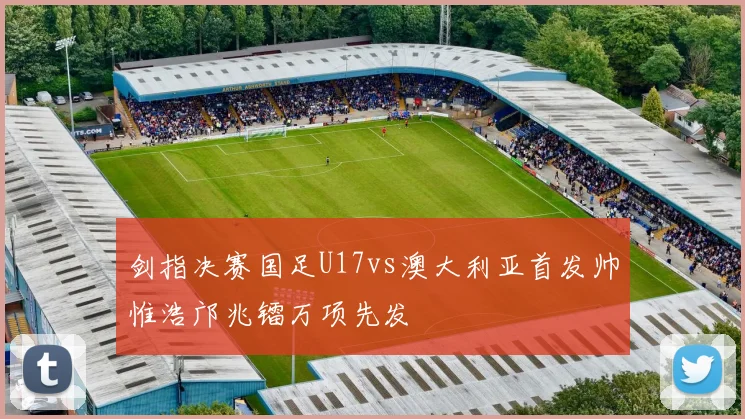 剑指决赛国足U17vs澳大利亚首发帅惟浩邝兆镭万项先发
