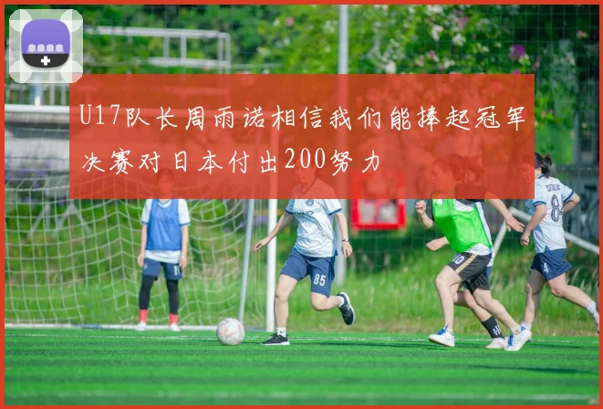 U17队长周雨诺相信我们能捧起冠军决赛对日本付出200努力