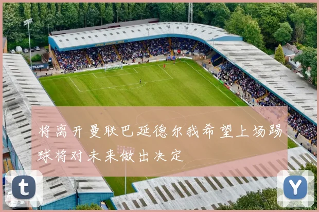 将离开曼联巴延德尔我希望上场踢球将对未来做出决定